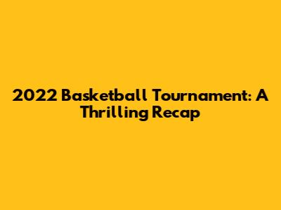 2022 Basketball Tournament: A Thrilling Recap