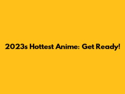 2023's Hottest Anime: Get Ready!