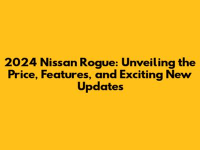 2024 Nissan Rogue: Unveiling the Price, Features, and Exciting New Updates
