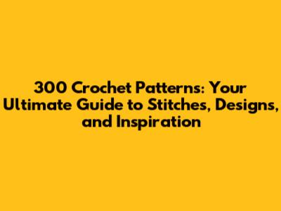 300 Crochet Patterns: Your Ultimate Guide to Stitches, Designs, and Inspiration