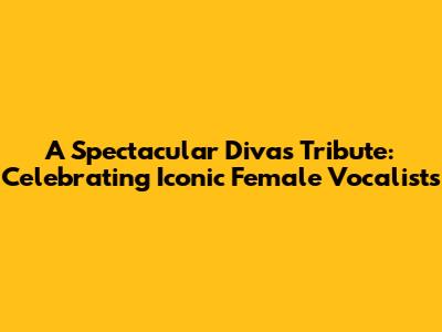 A Spectacular Divas Tribute: Celebrating Iconic Female Vocalists