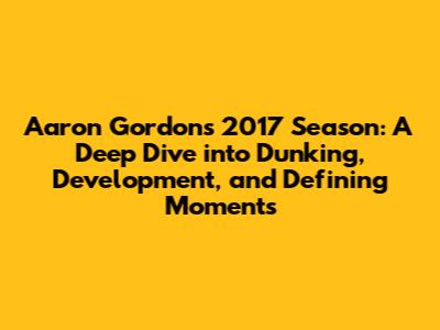 Aaron Gordon's 2017 Season: A Deep Dive into Dunking, Development, and Defining Moments