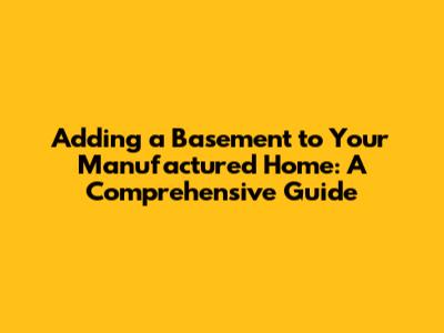 Adding a Basement to Your Manufactured Home: A Comprehensive Guide