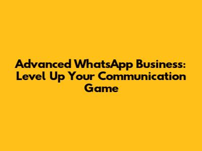Advanced WhatsApp Business: Level Up Your Communication Game