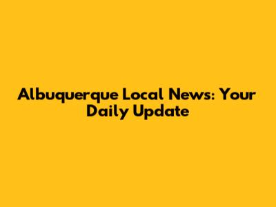 Albuquerque Local News: Your Daily Update