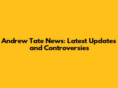 Andrew Tate News: Latest Updates and Controversies