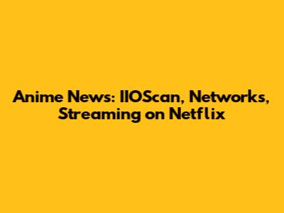 Anime News: IIOScan, Networks, Streaming on Netflix