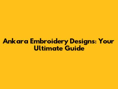 Ankara Embroidery Designs: Your Ultimate Guide