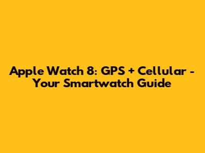 Apple Watch 8: GPS + Cellular - Your Smartwatch Guide