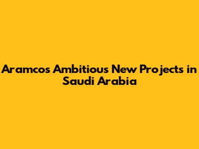 Aramco's Ambitious New Projects in Saudi Arabia
