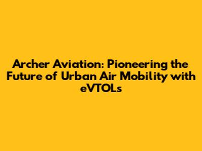 Archer Aviation: Pioneering the Future of Urban Air Mobility with eVTOLs