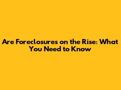 Are Foreclosures on the Rise: What You Need to Know