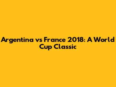 Argentina vs France 2018: A World Cup Classic