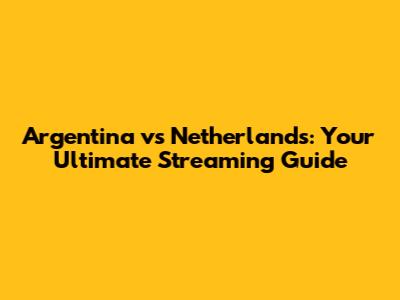 Argentina vs Netherlands: Your Ultimate Streaming Guide