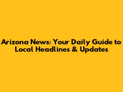 Arizona News: Your Daily Guide to Local Headlines & Updates