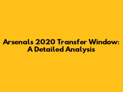 Arsenal's 2020 Transfer Window: A Detailed Analysis
