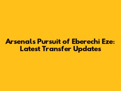 Arsenal's Pursuit of Eberechi Eze: Latest Transfer Updates