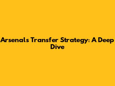 Arsenal's Transfer Strategy: A Deep Dive