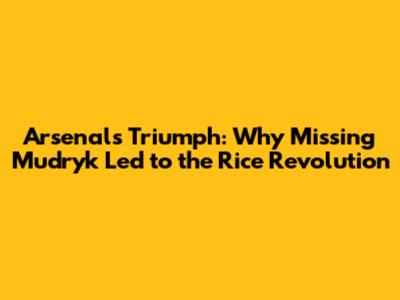 Arsenal's Triumph: Why Missing Mudryk Led to the Rice Revolution