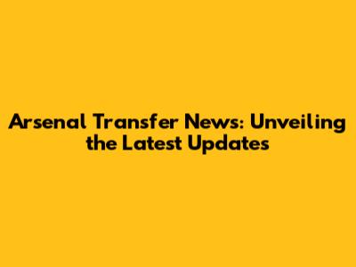 Arsenal Transfer News: Unveiling the Latest Updates