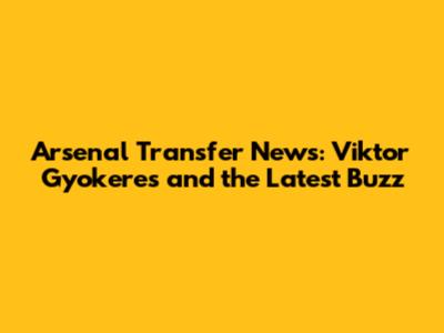 Arsenal Transfer News: Viktor Gyokeres and the Latest Buzz