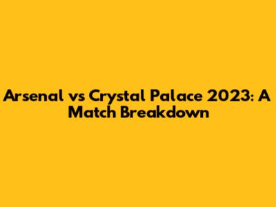 Arsenal vs Crystal Palace 2023: A Match Breakdown
