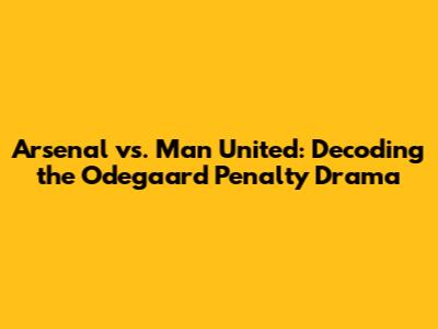 Arsenal vs. Man United: Decoding the Odegaard Penalty Drama