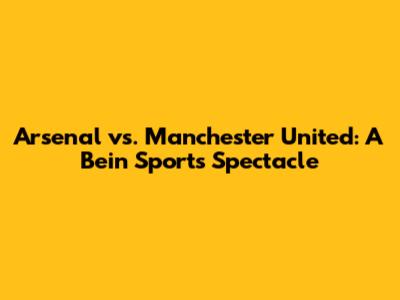 Arsenal vs. Manchester United: A Bein Sports Spectacle