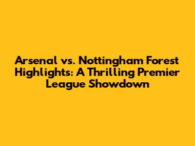 Arsenal vs. Nottingham Forest Highlights: A Thrilling Premier League Showdown