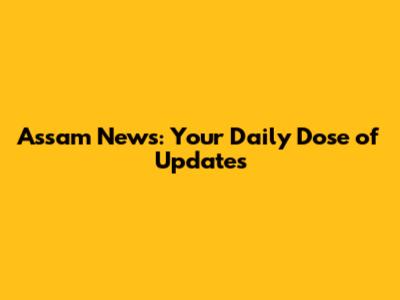 Assam News: Your Daily Dose of Updates