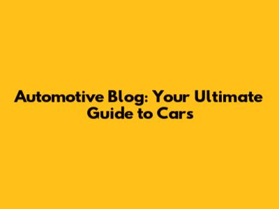 Automotive Blog: Your Ultimate Guide to Cars