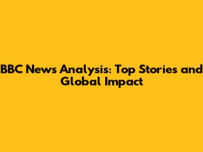 BBC News Analysis: Top Stories and Global Impact