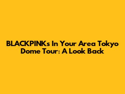 BLACKPINK's "In Your Area" Tokyo Dome Tour: A Look Back