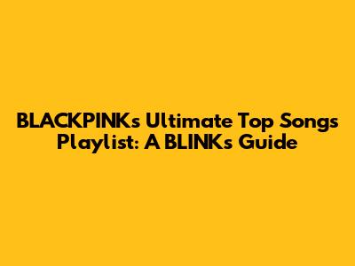 BLACKPINK's Ultimate Top Songs Playlist: A BLINK's Guide