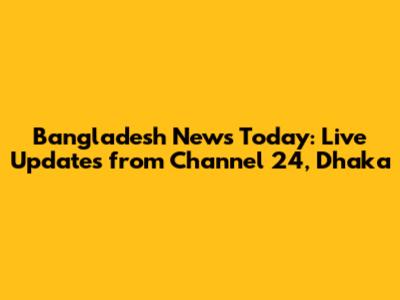 Bangladesh News Today: Live Updates from Channel 24, Dhaka