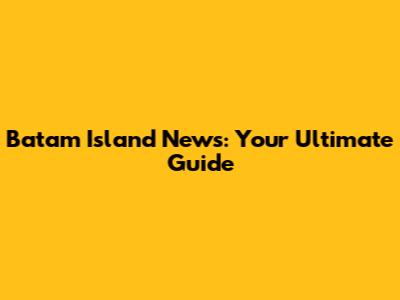 Batam Island News: Your Ultimate Guide