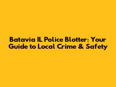 Batavia IL Police Blotter: Your Guide to Local Crime & Safety
