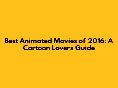 Best Animated Movies of 2016: A Cartoon Lover's Guide