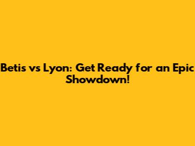 Betis vs Lyon: Get Ready for an Epic Showdown!