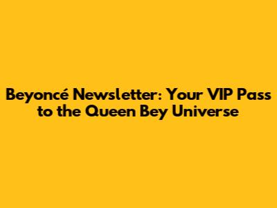 Beyoncé Newsletter: Your VIP Pass to the Queen Bey Universe