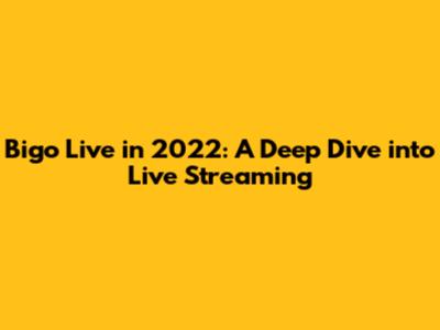 Bigo Live in 2022: A Deep Dive into Live Streaming