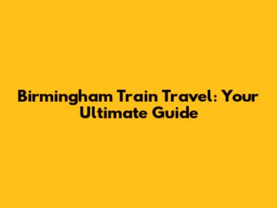 Birmingham Train Travel: Your Ultimate Guide