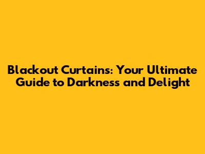 Blackout Curtains: Your Ultimate Guide to Darkness and Delight