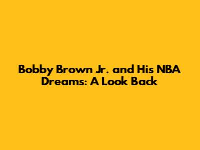 Bobby Brown Jr. and His NBA Dreams: A Look Back