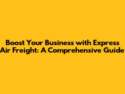 Boost Your Business with Express Air Freight: A Comprehensive Guide