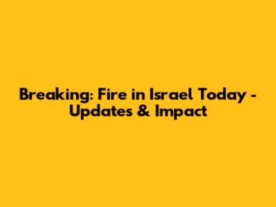 Breaking: Fire in Israel Today - Updates & Impact