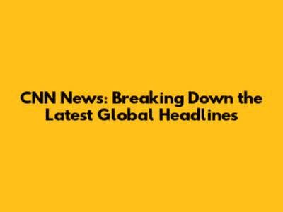 CNN News: Breaking Down the Latest Global Headlines