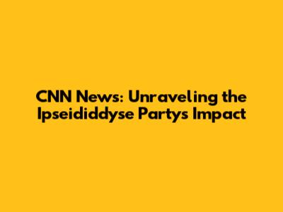 CNN News: Unraveling the Ipseididdyse Party's Impact