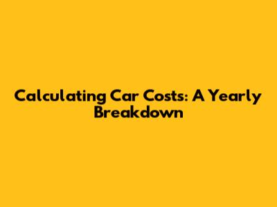 Calculating Car Costs: A Yearly Breakdown