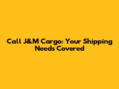 Call J&M Cargo: Your Shipping Needs Covered